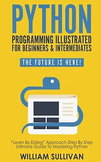 Python Programming Illustrated For Beginners & Intermediates: Learn By Doing Approach-Step Step Ultimate Guide To Mastering Python: The Future Is Here!