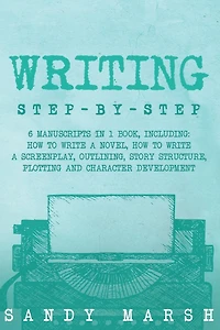 Writing: Step-by-Step 6 Manuscripts 1 Book, Including: How to Write a Novel, Screenplay, Outlining, Story Structure, Plotting and Character Development