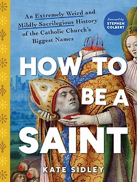 How to Be a Saint: An Extremely Weird and Mildly Sacrilegious History of The Catholic Church's Biggest Names