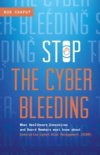 Stop The Cyber Bleeding: What Healthcare Executives and Board Members Must Know About Enterprise Cyber Risk Management (ECRM) How to Save Your Patients, Preserve Your Reputation, and Protect Your Balance Sheet