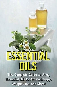 essential Oils: The complete guide to using oils for aromatherapy, weight loss, and more!