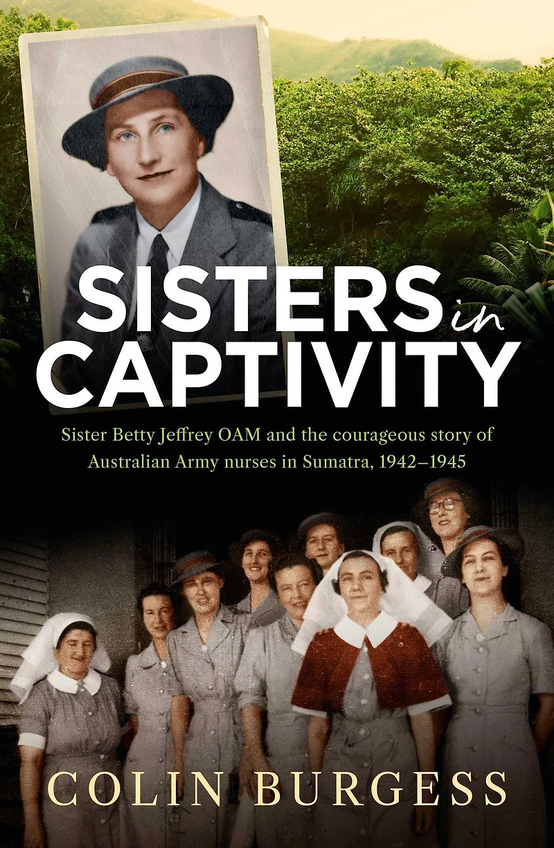 Sisters Captivity: Sister Betty Jeffrey OAM and the courageous story of Australian Army nurses Sumatra, 1942-1945