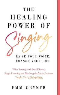 the Healing Power of Singing: Raise Your Voice, Change Life (What Touring with David Bowie, Single Parenting and Ditching Music Business Taught Me 25 Easy Steps)