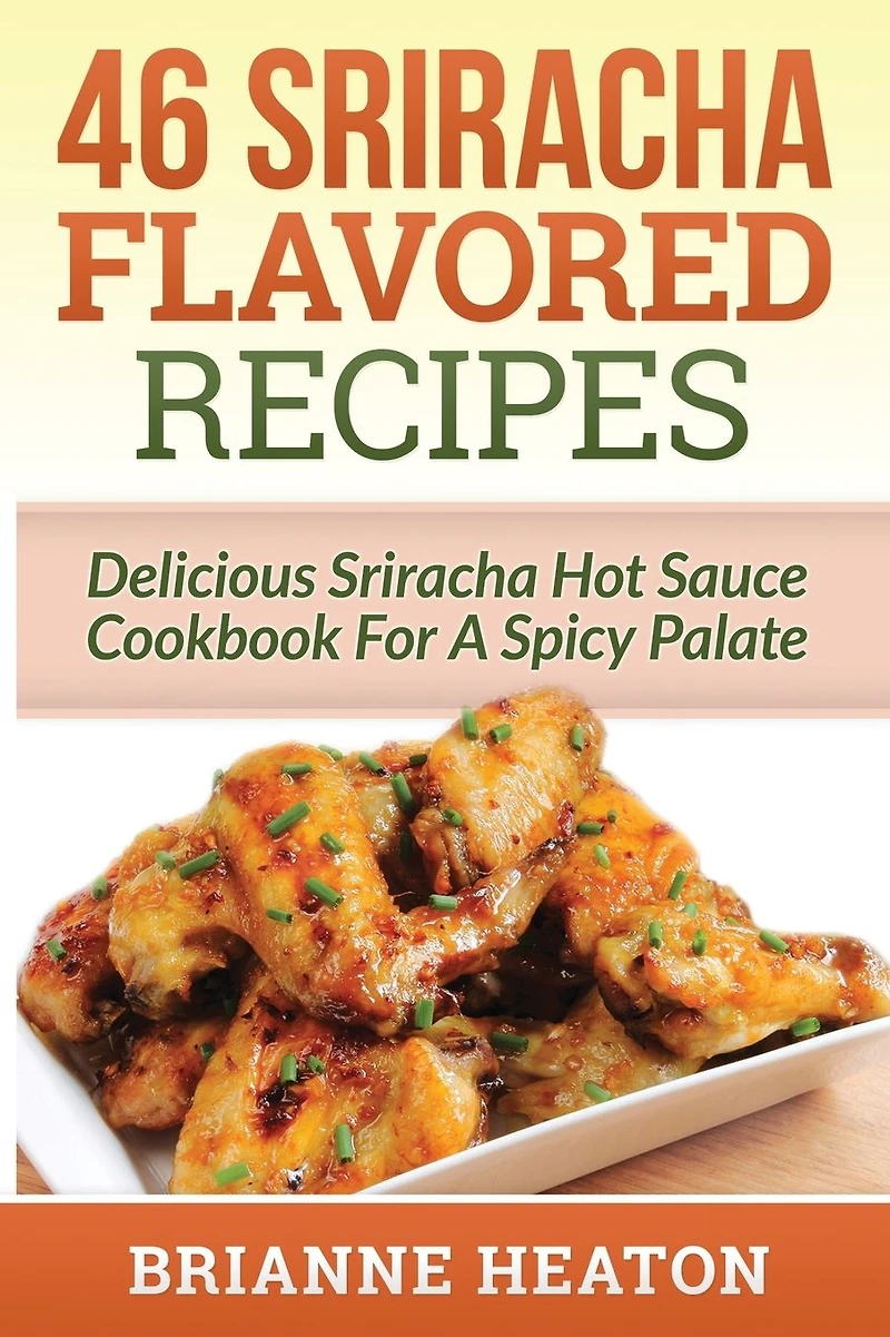 46 Sriracha Flavored Recipes: Delicious Hot Sauce Cookbook For A Spicy Palate: