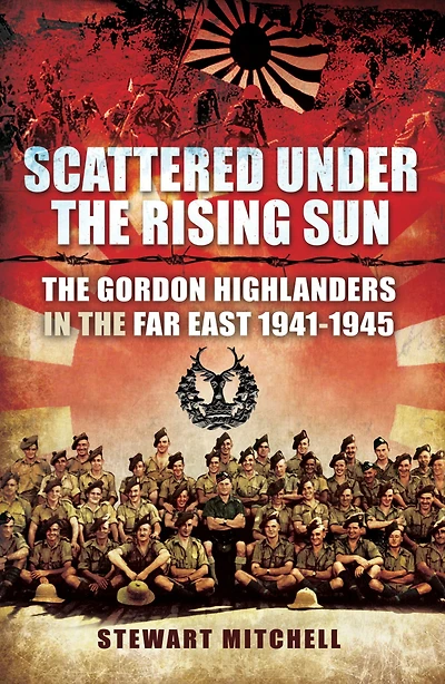 Scattered Under the Rising Sun: Gordon Highlanders Far East 1941 - 1945