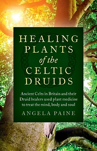 Healing Plants of the Celtic Druids: Ancient Celts Britain and their Druid Healers Used Plant Medicine to Treat Mind, Body Soul