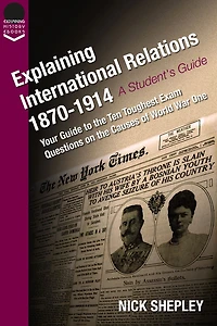 Explaining International Relations 1870-1914: Your guide to the ten toughest exam questions on the causes of World War One