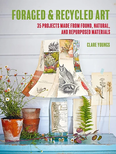 Foraged and Recycled Art: 35 projects made from found, natural, repurposed materials