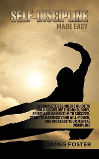 Self-Discipline Made Easy: A Complete Beginners Guide to Build discipline the Mind, Body, Spirit And Momentum Succeed. Start Harness Your Will-Power, Increase Mental