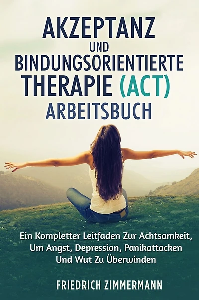 Akzeptanz Und Bindungsorientierte Therapie (Act) Arbeitsbuch: Ein Kompletter Leitfaden Zur Achtsamkeit, Um Angst, Depression, Panikattacken Und Wut Zu ï¿½berwinden