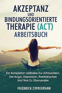 Akzeptanz Und Bindungsorientierte Therapie (Act) Arbeitsbuch: Ein Kompletter Leitfaden Zur Achtsamkeit, Um Angst, Depression, Panikattacken Und Wut Zu ï¿½berwinden