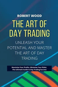 THE ART OF DAY TRADING - Unleash Your Potential and Master the Art of Day Trading.: Maximize Your Profits, Minimize Your Risks: The Ultimate Guide to Day Trading Success.