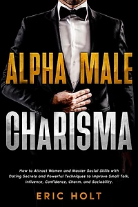 Alpha Male Charisma: How to Attract Women and Master Social Skills with Dating Secrets Powerful Techniques Improve Small Talk, Influence, Confidence, Charm, Sociability.