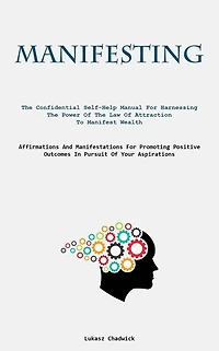 Manifesting: The Confidential Self-Help Manual For Harnessing The Power Of The Law Of Attraction To Manifest Wealth (Affirmations And Manifestations For Promoting Positive Outcomes In Pursuit Of Your Aspirations)