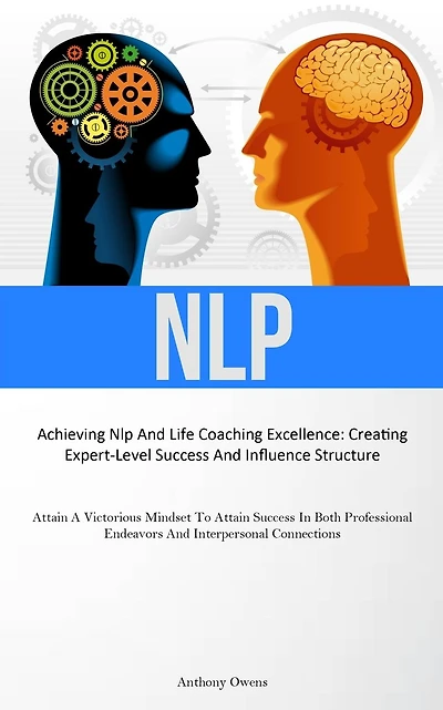 Nlp: Achieving Nlp And Life Coaching Excellence: Creating Expert-Level Success And Influence Structure (Attain A Victorious Mindset To Attain Success In Both Professional Endeavors And Interpersonal Connections)