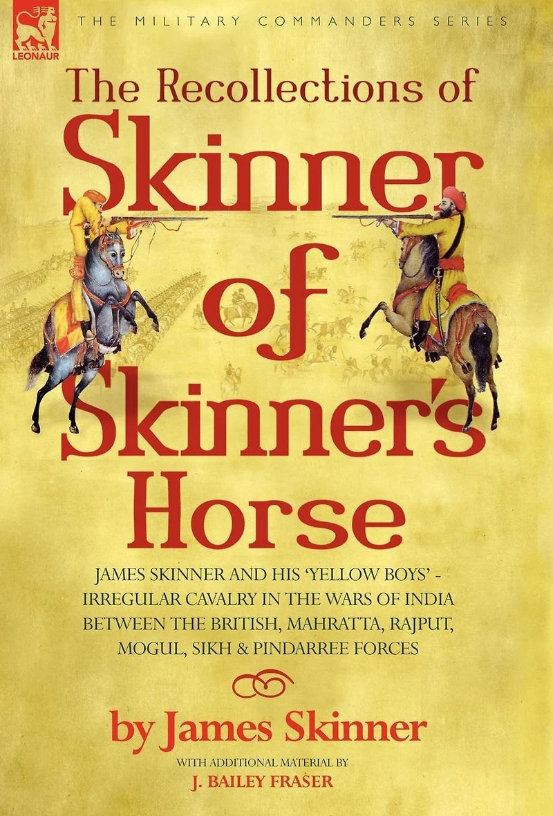 The Recollections of Skinner of Skinner's Horse - James Skinner and His 'Yellow Boys' - Irregular Cavalry in the Wars of India Between the British, Mahratta, Rajput, Mogul, Sikh & Pindarree Forces
