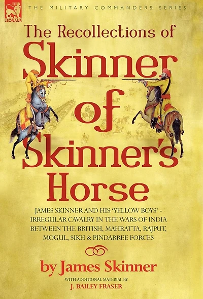 The Recollections of Skinner of Skinner's Horse - James Skinner and His 'Yellow Boys' - Irregular Cavalry in the Wars of India Between the British, Mahratta, Rajput, Mogul, Sikh & Pindarree Forces