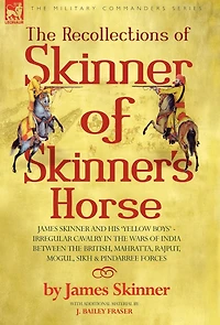 The Recollections of Skinner of Skinner's Horse - James Skinner and His 'Yellow Boys' - Irregular Cavalry in the Wars of India Between the British, Mahratta, Rajput, Mogul, Sikh & Pindarree Forces