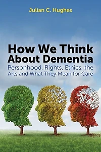 How We Think About Dementia: Personhood, Rights, Ethics, the Arts and What They Mean for Care