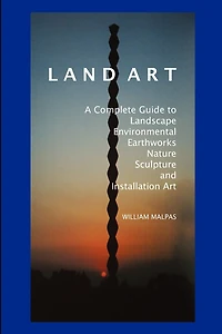 Land Art: A Complete Guide To Landscape, Environmental, Earthworks, Nature, Sculpture and Installation Art