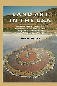 Land Art in the U.S.: A Complete Guide to Landscape, Environmental, Earthworks, Nature, Sculpture and Installation Art in the United States