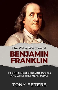 The Wit and Wisdom of Benjamin Franklin: 50 His Most Brilliant Quotes What They Mean Today