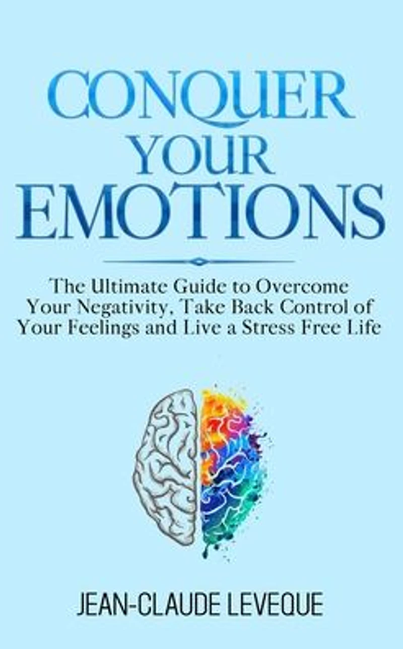 Conquer Your Emotions: The Ultimate Guide to Overcome Negativity, Take Back Control of Feelings and Live a Stress Free Life