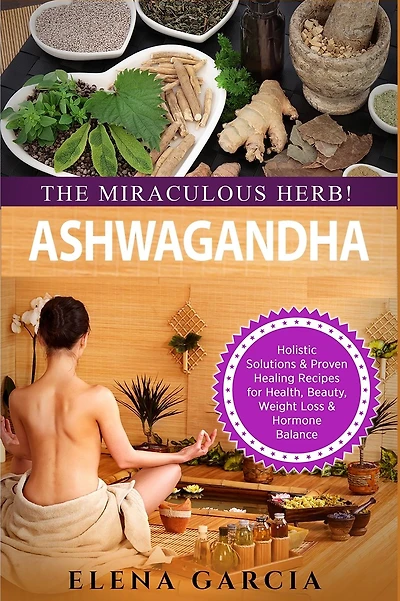 Ashwagandha - The Miraculous Herb!: Holistic Solutions & Proven Healing Recipes for Health, Beauty, Weight Loss & Hormone Balance