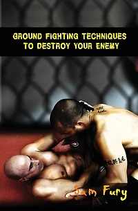 Ground Fighting Techniques to Destroy Your Enemy: Street Based Fighting, Brazilian Jiu Jitsu, and Mixed Martial Arts