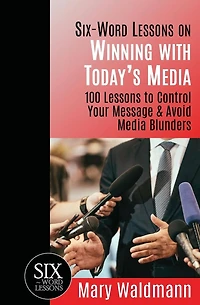 Six Word Lessons on Winning with Today's Media: 100 Lessons to Control Your Message and Avoid Media Blunders