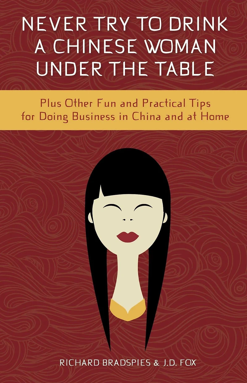 Never Try To Drink A Chinese Woman Under The Table: Plus Other Fun and Pratical Tips for Doing Business in China and at Home