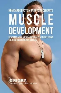 Homemade Protein Bars to Accelerate Muscle Development: Generate More Muscle Naturally Without Using Creatine Supplements or Pills
