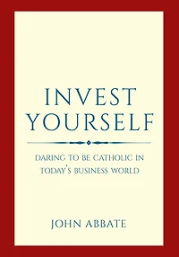 Invest Yourself: Daring to Be Catholic in Today's Business World
