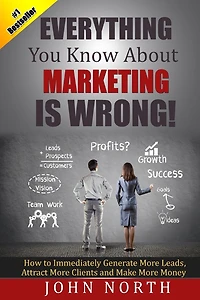 Everything You Know About Marketing Is Wrong!: How to Immediately Generate More Leads, Attract Clients and Make Money