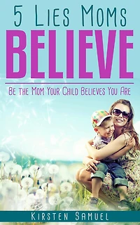 5 Lies Moms Believe: Be the Mom Your Child Believes You Are