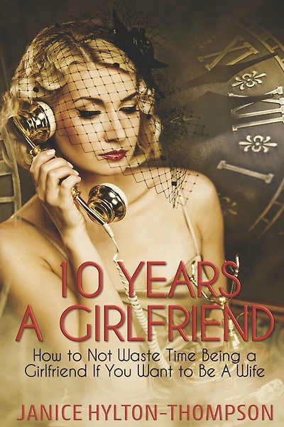 10 Years A Girlfriend: How to NOT Waste Time Being a Girlfriend if You Want to be a Wife