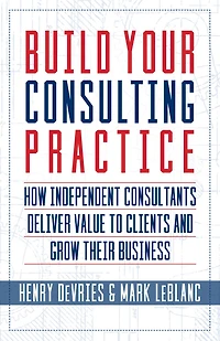 Build Your Consulting Practice: How Independent Consultants Deliver Value to Clients and Grow Their Business