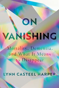 On Vanishing: Mortality, Dementia, and What It Means to Disappear