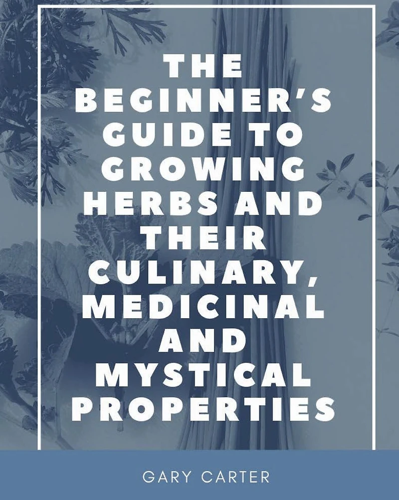 The Beginner's Guide to Growing Herbs and their Culinary, Medicinal Mystical Properties