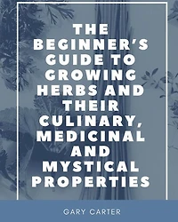 The Beginner's Guide to Growing Herbs and their Culinary, Medicinal Mystical Properties