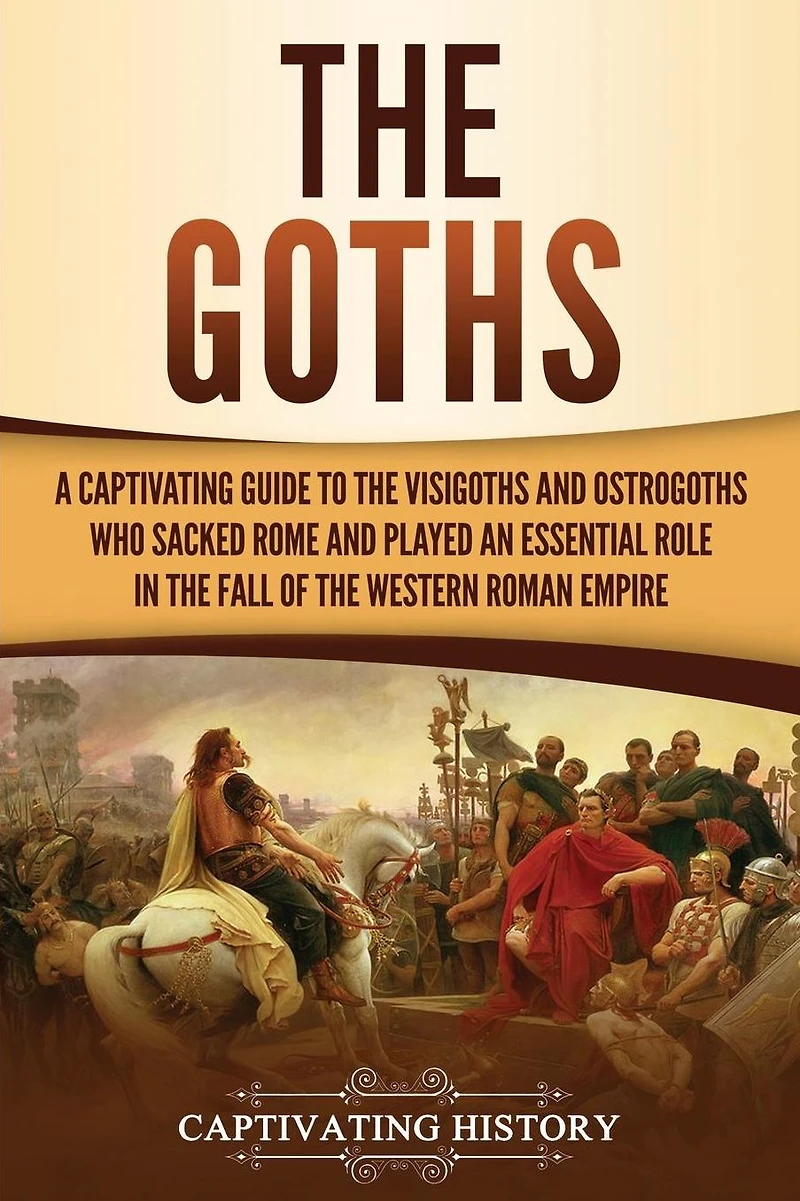 the Goths: A Captivating Guide to Visigoths and Ostrogoths Who Sacked Rome Played an Essential Role Fall of Western Roman Empire