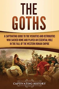 the Goths: A Captivating Guide to Visigoths and Ostrogoths Who Sacked Rome Played an Essential Role Fall of Western Roman Empire