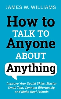 How to Talk Anyone About Anything: Improve Your Social Skills, Master Small Talk, Connect Effortlessly, and Make Real Friends