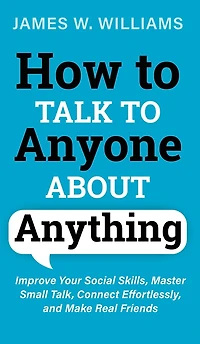 How to Talk Anyone About Anything: Improve Your Social Skills, Master Small Talk, Connect Effortlessly, and Make Real Friends