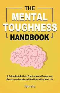 The Mental Toughness Handbook: A Quick-Start Guide to Practice Mental Toughness, Overcome Adversity and Start Controlling Your Life