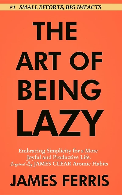 The Art of Being Lazy: Embracing Simplicity for a More Joyful and Productive Life - Small Effort, Big Impacts Inspired By James Clear Teachings