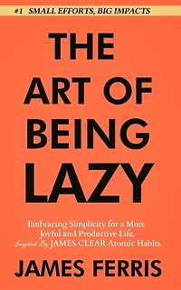 The Art of Being Lazy: Embracing Simplicity for a More Joyful and Productive Life - Small Effort, Big Impacts Inspired By James Clear Teachings