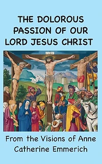 the Dolorous Passion of Our Lord Jesus Christ: From Visions Anne Catherine Emmerich