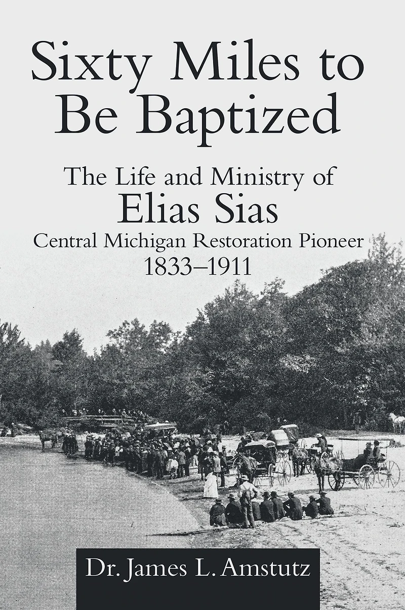 Sixty Miles to Be Baptized: The Life and Ministry of Elias Sias Central Michigan Restoration Pioneer 1833-1911