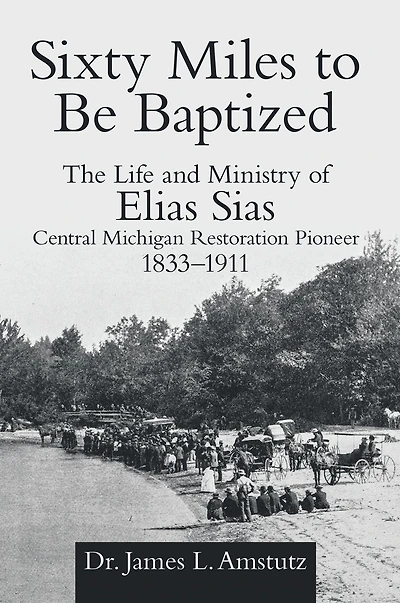 Sixty Miles to Be Baptized: The Life and Ministry of Elias Sias Central Michigan Restoration Pioneer 1833-1911